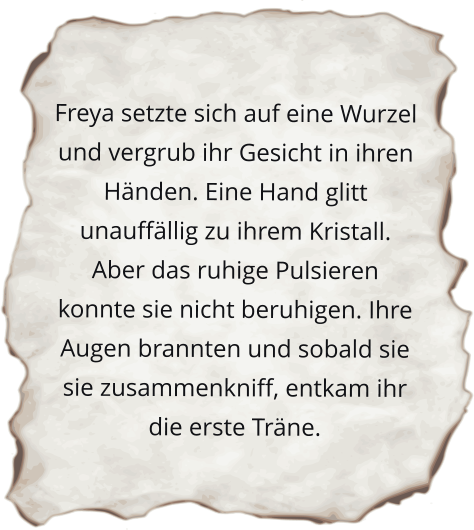 Freya setzte sich auf eine Wurzel und vergrub ihr Gesicht in ihren Händen. Eine Hand glitt unauffällig zu ihrem Kristall. Aber das ruhige Pulsieren konnte sie nicht beruhigen. Ihre Augen brannten und sobald sie sie zusammenkniff, entkam ihr die erste Träne.
