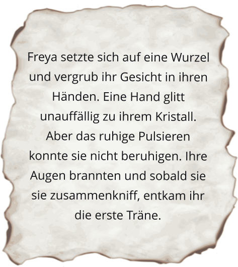 Freya setzte sich auf eine Wurzel und vergrub ihr Gesicht in ihren Händen. Eine Hand glitt unauffällig zu ihrem Kristall. Aber das ruhige Pulsieren konnte sie nicht beruhigen. Ihre Augen brannten und sobald sie sie zusammenkniff, entkam ihr die erste Träne.