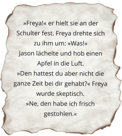 »Freya!« er hielt sie an der Schulter fest. Freya drehte sich zu ihm um: »Was!« Jason lächelte und hob einen Apfel in die Luft. »Den hattest du aber nicht die ganze Zeit bei dir gehabt?« Freya wurde skeptisch. »Ne, den habe ich frisch gestohlen.«