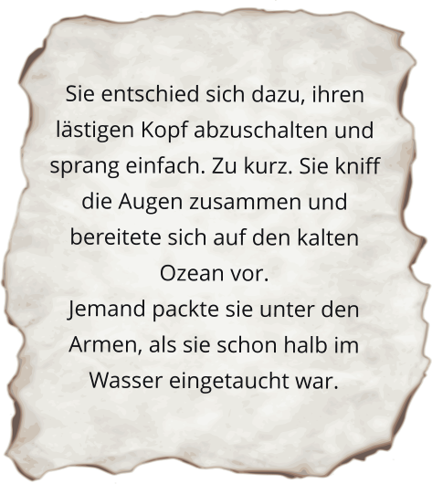 Sie entschied sich dazu, ihren lästigen Kopf abzuschalten und sprang einfach. Zu kurz. Sie kniff die Augen zusammen und bereitete sich auf den kalten Ozean vor. Jemand packte sie unter den Armen, als sie schon halb im Wasser eingetaucht war.